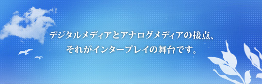 デジタルメディアとアナログメディアの接点、それがインタープレイの舞台です。